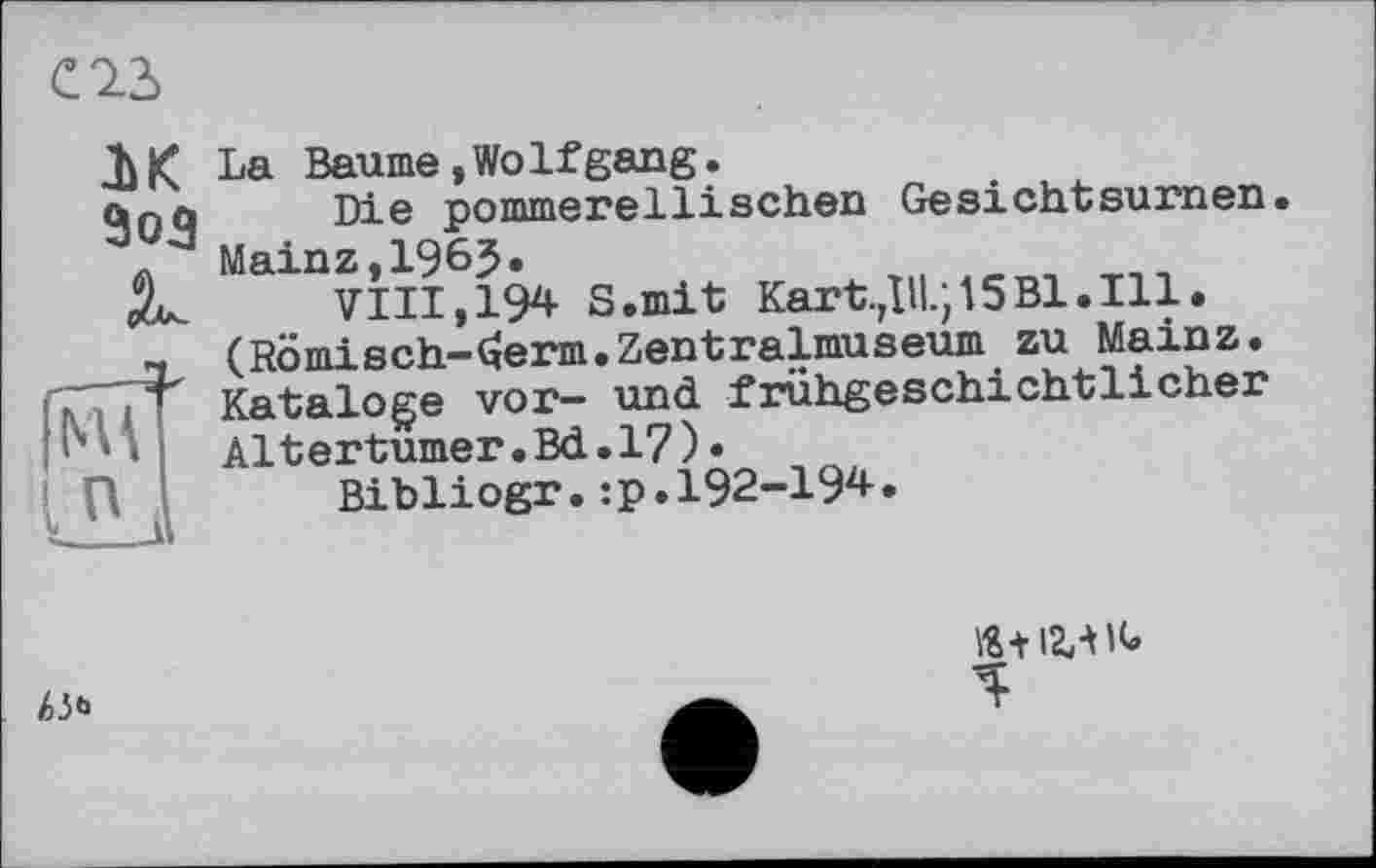 ﻿С 23
IK ЗоЗ
Ä.
La Baume»Wolfgang.
Die pommerellisehen Gesichtsurnen. Mainz,I965.
VIII,194 S.mit Kartell.; 15 Bl. Ill. (Rômisch-(ïerm.Zentralmuseum zu Mainz. Kataloge vor- und frühgeschichtlicher Altertümer.Bd.17)•
Bibliogr.:p.I92-I94.
